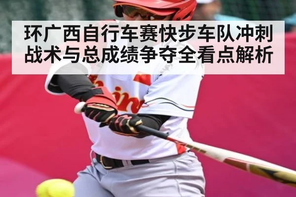环广西自行车赛快步车队冲刺战术与总成绩争夺全看点解析